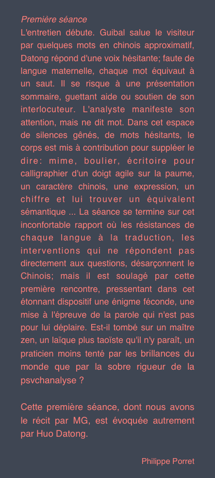 Première séance
L'entretien débute. Guibal salue le visiteur par quelques mots en chinois approximatif, Datong répond d'une voix hésitante; faute de langue maternelle, chaque mot équivaut à un saut. Il se risque à une présentation sommaire, guettant aide ou soutien de son interlocuteur. L'analyste manifeste son attention, mais ne dit mot. Dans cet espace de silences gênés, de mots hésitants, le corps est mis à contribution pour suppléer le dire: mime, boulier, écritoire pour calligraphier d'un doigt agile sur la paume, un caractère chinois, une expression, un chiffre et lui trouver un équivalent sémantique ... La séance se termine sur cet inconfortable rapport où les résistances de chaque langue à la traduction, les interventions qui ne répondent pas directement aux questions, désarçonnent le Chinois; mais il est soulagé par cette première rencontre, pressentant dans cet étonnant dispositif une énigme féconde, une mise à l'épreuve de la parole qui n'est pas pour lui déplaire. Est-il tombé sur un maître zen, un laïque plus taoïste qu'il n'y paraît, un praticien moins tenté par les brillances du monde que par la sobre rigueur de la psvchanalyse ?
Cette première séance, dont nous avons le récit par MG, est évoquée autrement par Huo Datong.
Philippe Porret